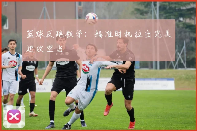篮球反跑教学:精准时机拉出完美进攻空当