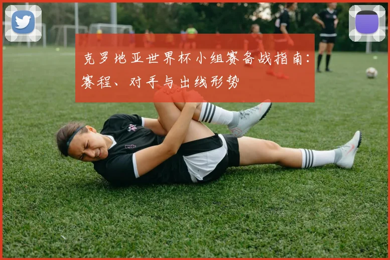 克罗地亚世界杯小组赛备战指南：赛程、对手与出线形势