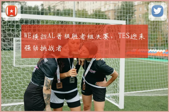 WE横扫AL晋级胜者组决赛，TES迎来强劲挑战者