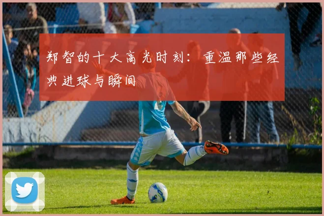 郑智的十大高光时刻：重温那些经典进球与瞬间