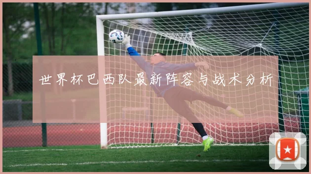 世界杯巴西队最新阵容与战术分析