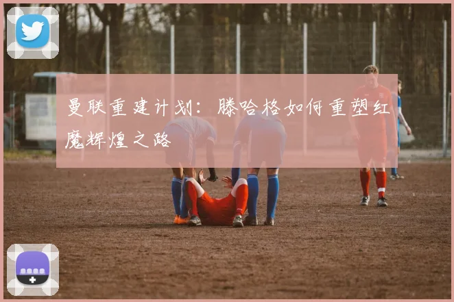 曼联重建计划：滕哈格如何重塑红魔辉煌之路