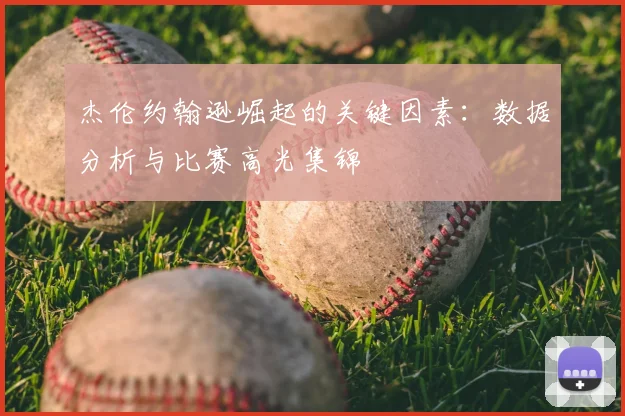 杰伦约翰逊崛起的关键因素:数据分析与比赛高光集锦