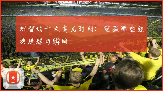 郑智的十大高光时刻：重温那些经典进球与瞬间